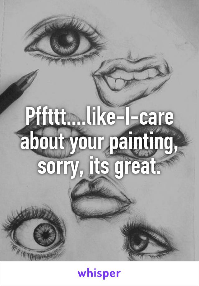 Pffttt....like-I-care about your painting, sorry, its great.