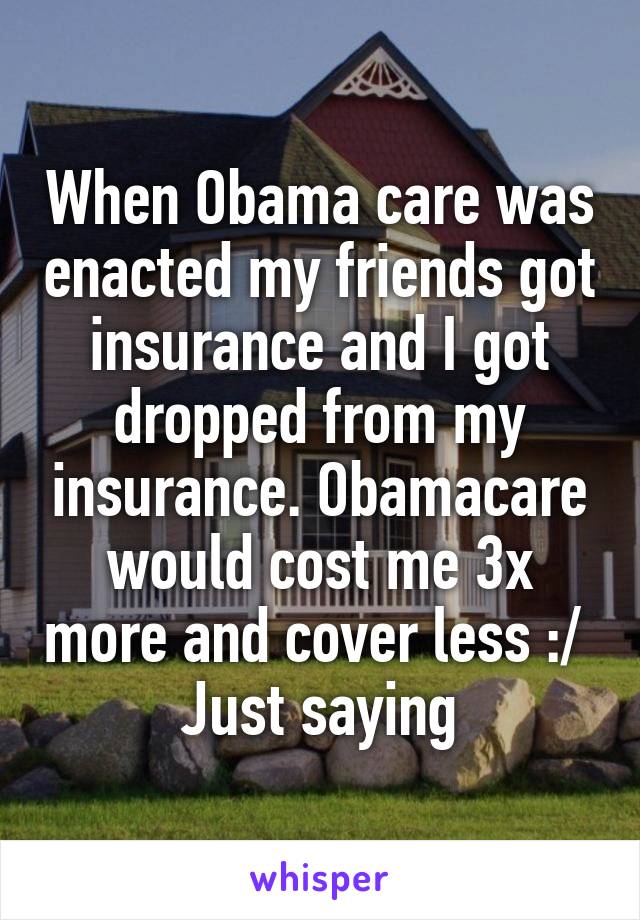 When Obama care was enacted my friends got insurance and I got dropped from my insurance. Obamacare would cost me 3x more and cover less :/ 
Just saying