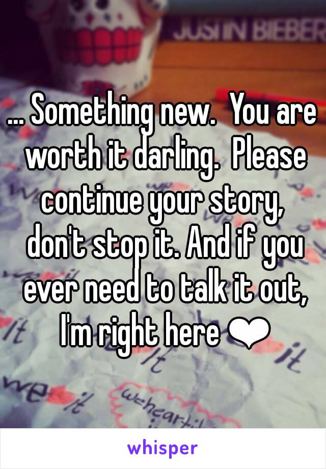 ... Something new.  You are worth it darling.  Please continue your story,  don't stop it. And if you ever need to talk it out, I'm right here ❤