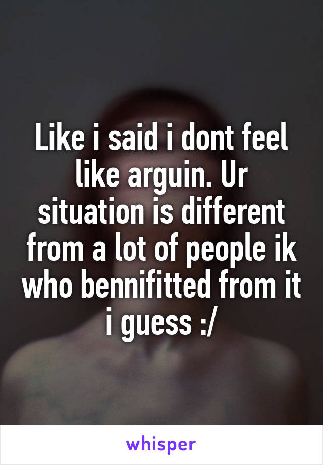 Like i said i dont feel like arguin. Ur situation is different from a lot of people ik who bennifitted from it i guess :/