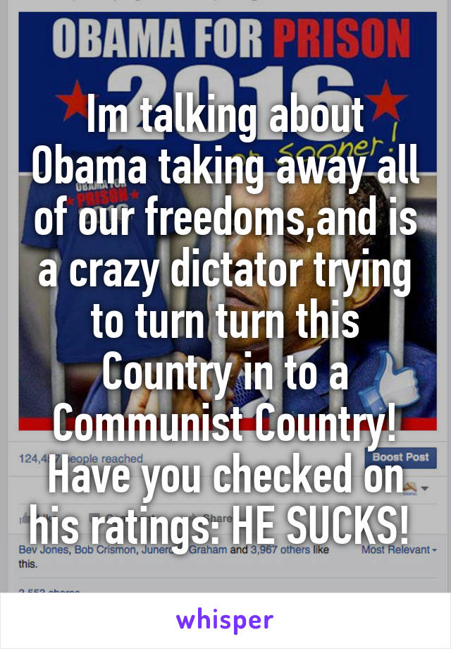 Im talking about Obama taking away all of our freedoms,and is a crazy dictator trying to turn turn this Country in to a Communist Country! Have you checked on his ratings: HE SUCKS! 