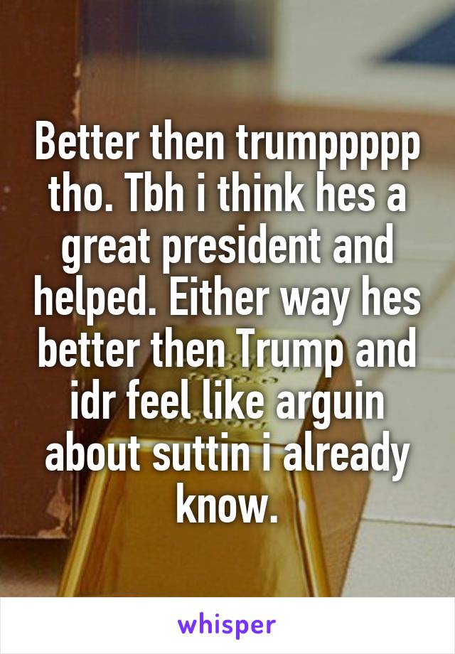 Better then trumppppp tho. Tbh i think hes a great president and helped. Either way hes better then Trump and idr feel like arguin about suttin i already know.
