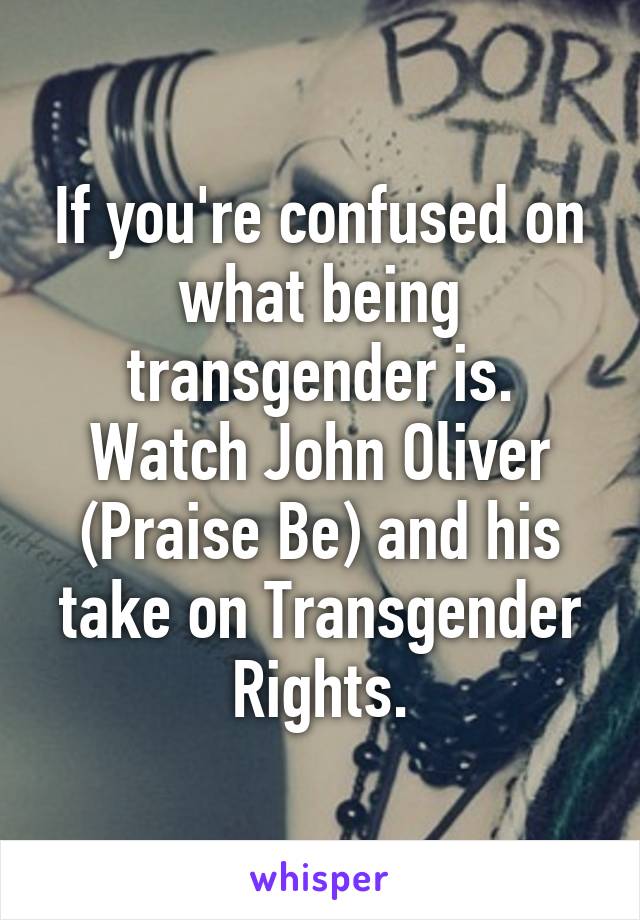 If you're confused on what being transgender is. Watch John Oliver (Praise Be) and his take on Transgender Rights.