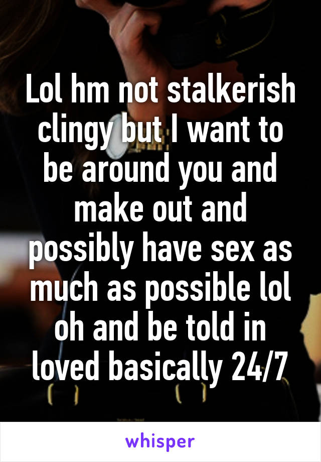 Lol hm not stalkerish clingy but I want to be around you and make out and possibly have sex as much as possible lol oh and be told in loved basically 24/7