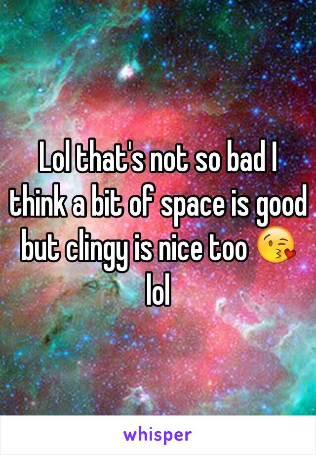 Lol that's not so bad I think a bit of space is good but clingy is nice too 😘 lol