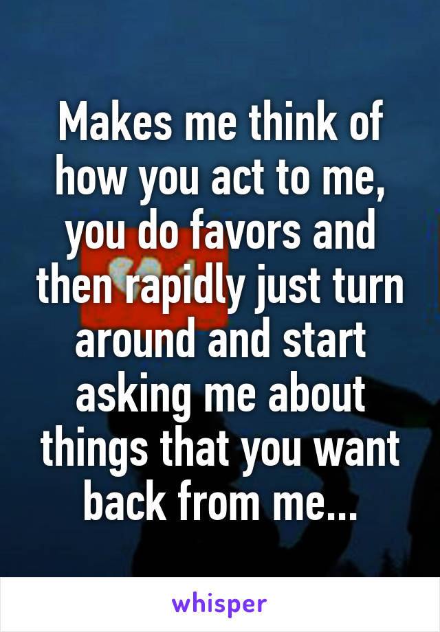 Makes me think of how you act to me, you do favors and then rapidly just turn around and start asking me about things that you want back from me...