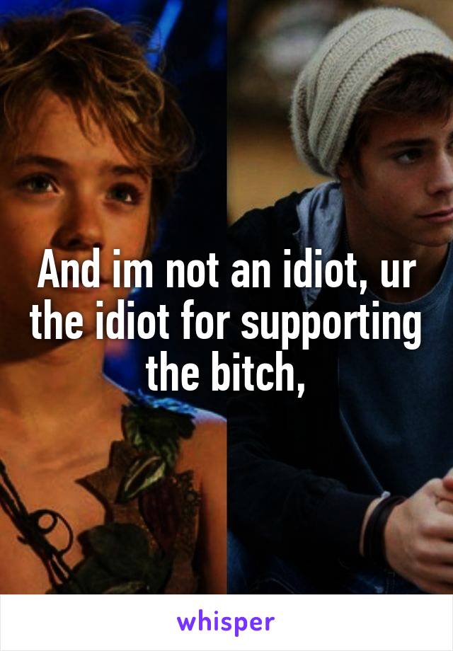 And im not an idiot, ur the idiot for supporting the bitch,