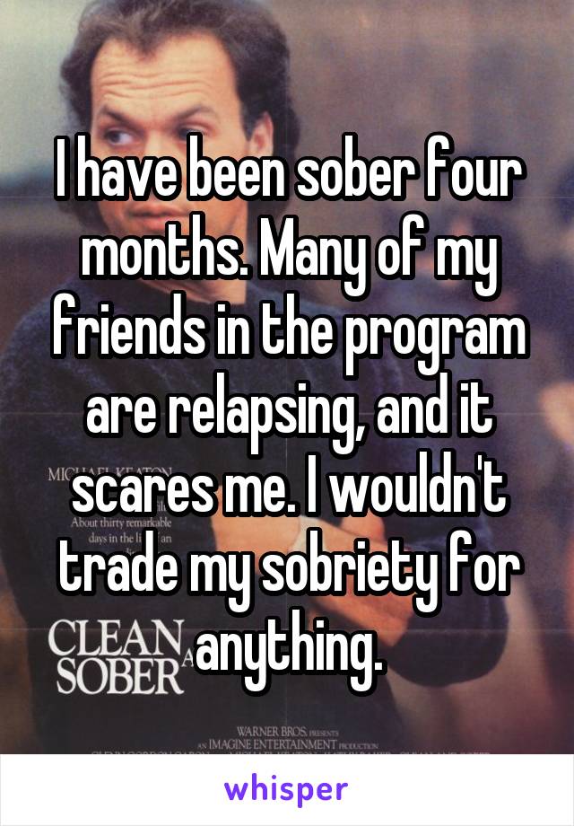 I have been sober four months. Many of my friends in the program are relapsing, and it scares me. I wouldn't trade my sobriety for anything.