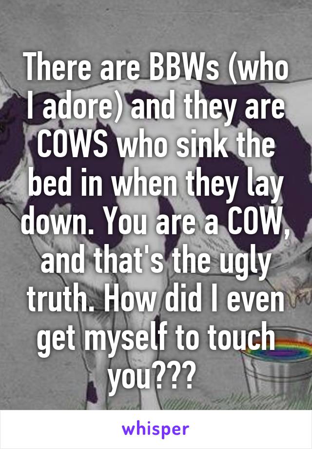 There are BBWs (who I adore) and they are COWS who sink the bed in when they lay down. You are a COW, and that's the ugly truth. How did I even get myself to touch you??? 