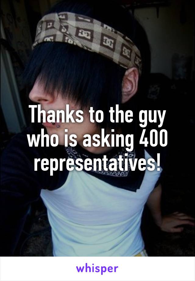 Thanks to the guy who is asking 400 representatives!