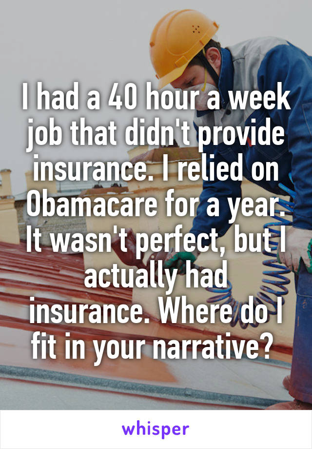 I had a 40 hour a week job that didn't provide insurance. I relied on Obamacare for a year. It wasn't perfect, but I actually had insurance. Where do I fit in your narrative? 