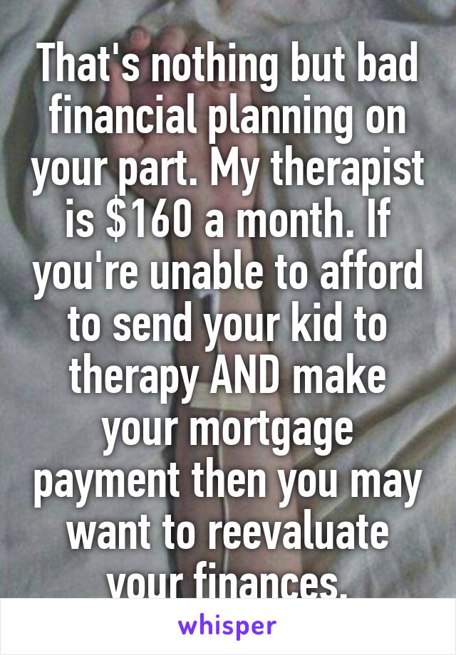That's nothing but bad financial planning on your part. My therapist is $160 a month. If you're unable to afford to send your kid to therapy AND make your mortgage payment then you may want to reevaluate your finances.