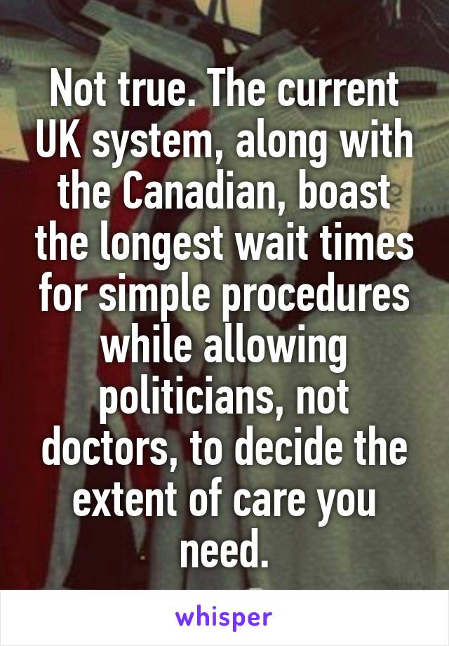 Not true. The current UK system, along with the Canadian, boast the longest wait times for simple procedures while allowing politicians, not doctors, to decide the extent of care you need.