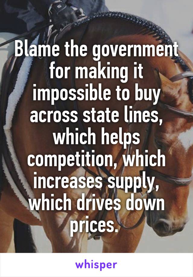 Blame the government for making it impossible to buy across state lines, which helps competition, which increases supply, which drives down prices. 