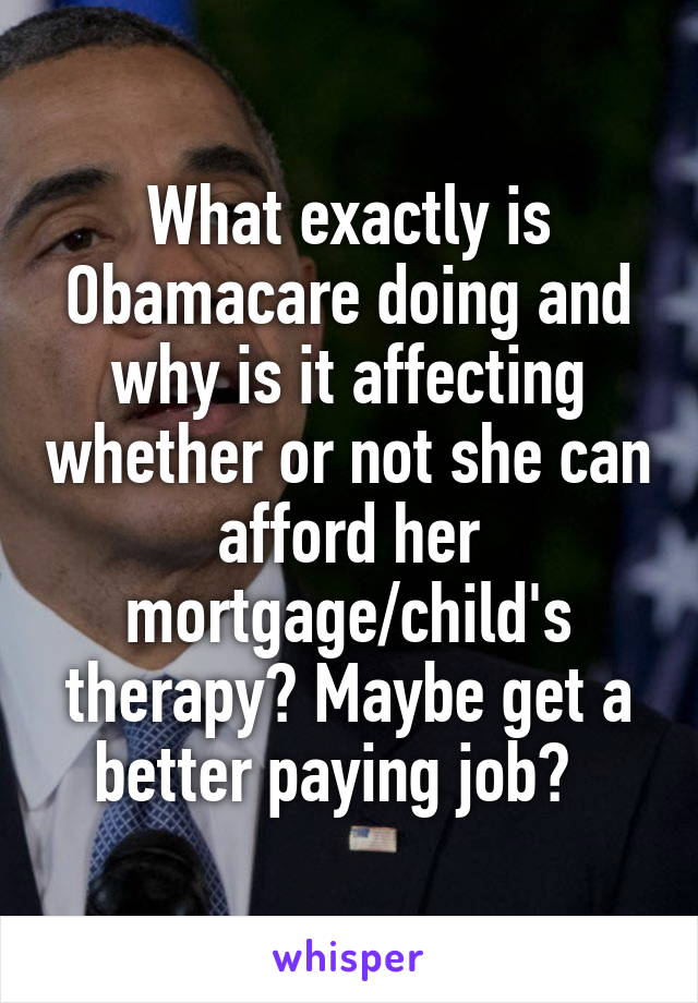 What exactly is Obamacare doing and why is it affecting whether or not she can afford her mortgage/child's therapy? Maybe get a better paying job?  