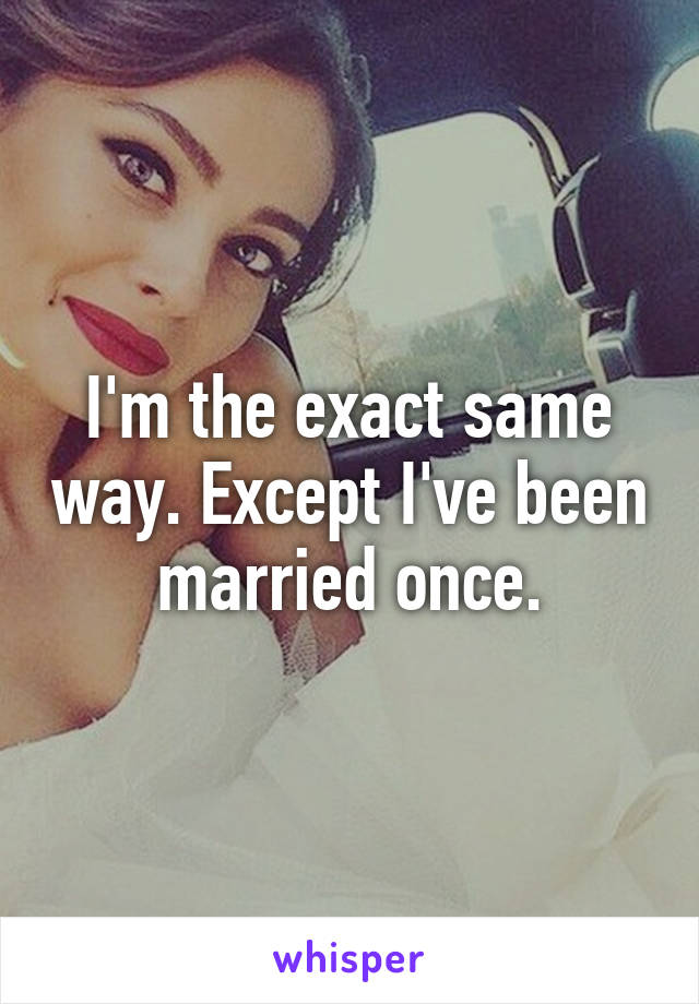 I'm the exact same way. Except I've been married once.