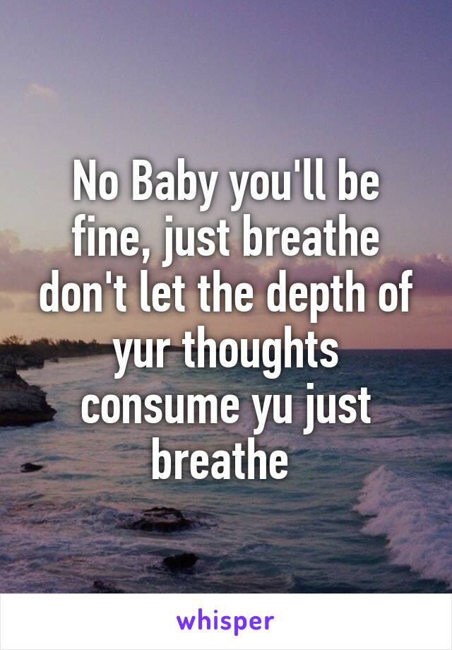 No Baby you'll be fine, just breathe don't let the depth of yur thoughts consume yu just breathe 