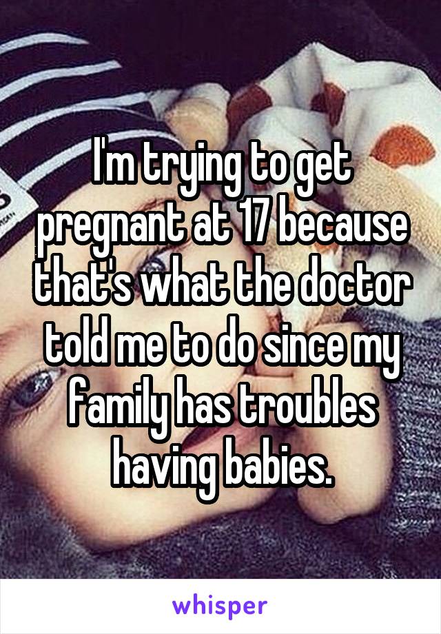 I'm trying to get pregnant at 17 because that's what the doctor told me to do since my family has troubles having babies.
