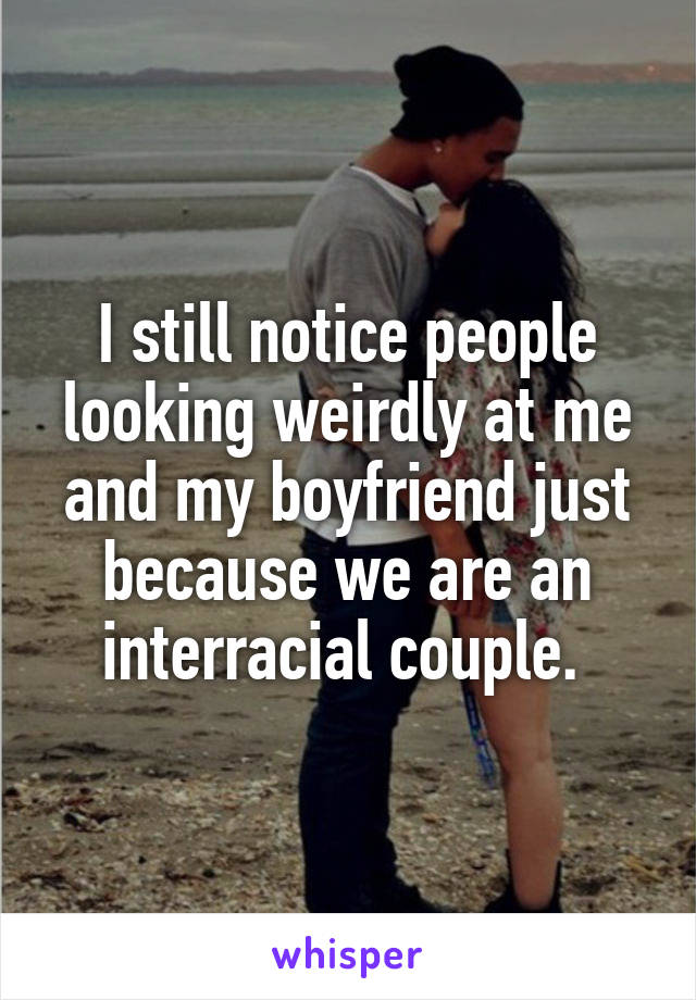 I still notice people looking weirdly at me and my boyfriend just because we are an interracial couple. 