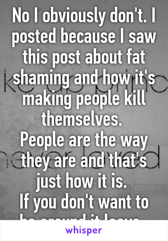 No I obviously don't. I posted because I saw this post about fat shaming and how it's making people kill themselves. 
People are the way they are and that's just how it is. 
If you don't want to be around it leave. 