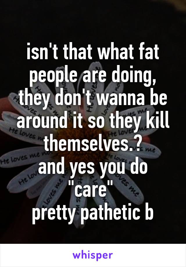 isn't that what fat people are doing, they don't wanna be around it so they kill themselves.?
and yes you do "care" 
pretty pathetic b