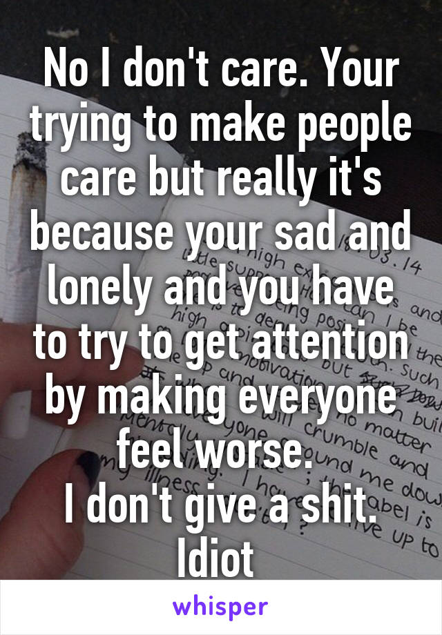 No I don't care. Your trying to make people care but really it's because your sad and lonely and you have to try to get attention by making everyone feel worse. 
I don't give a shit. Idiot 