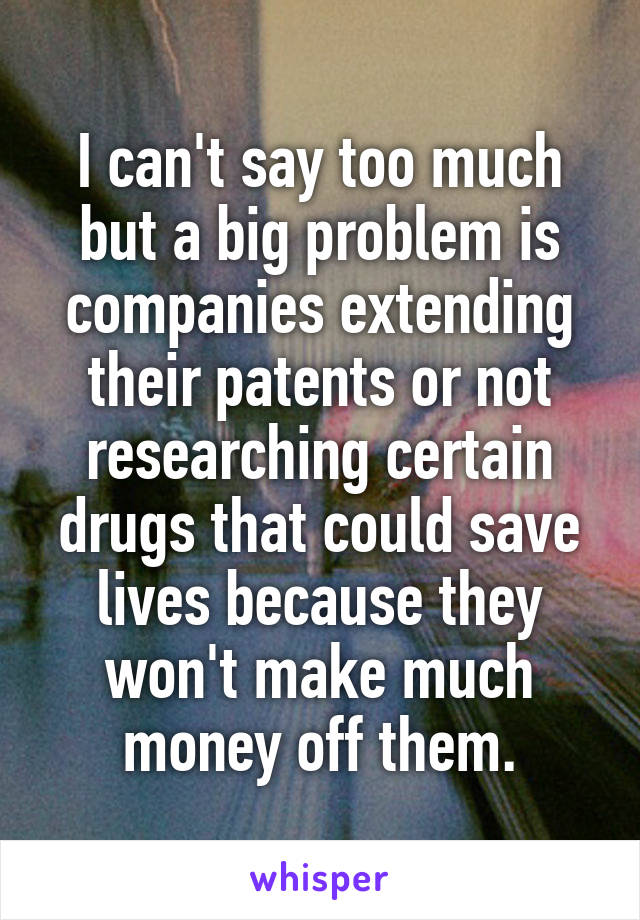 I can't say too much but a big problem is companies extending their patents or not researching certain drugs that could save lives because they won't make much money off them.