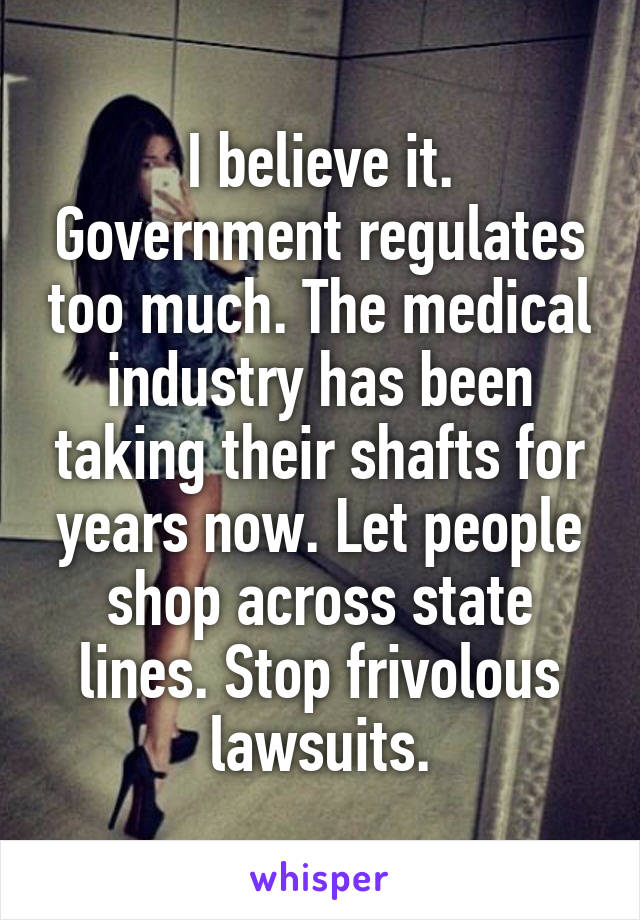 I believe it. Government regulates too much. The medical industry has been taking their shafts for years now. Let people shop across state lines. Stop frivolous lawsuits.