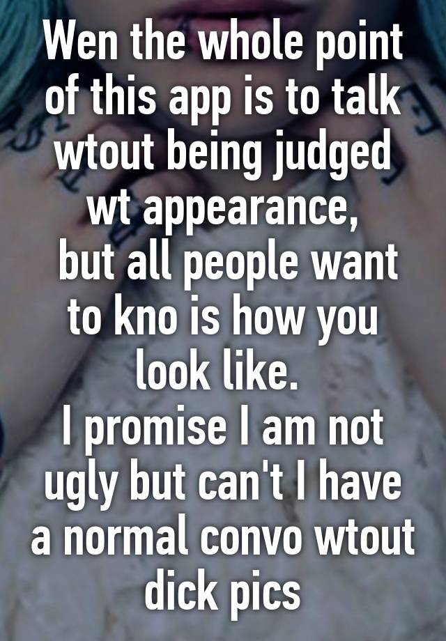 Wen the whole point of this app is to talk wtout being judged wt appearance,
 but all people want to kno is how you look like. 
I promise I am not ugly but can't I have a normal convo wtout dick pics