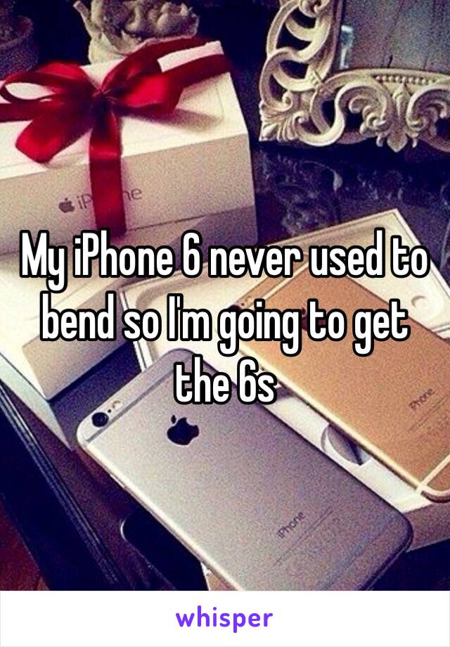 My iPhone 6 never used to bend so I'm going to get the 6s 