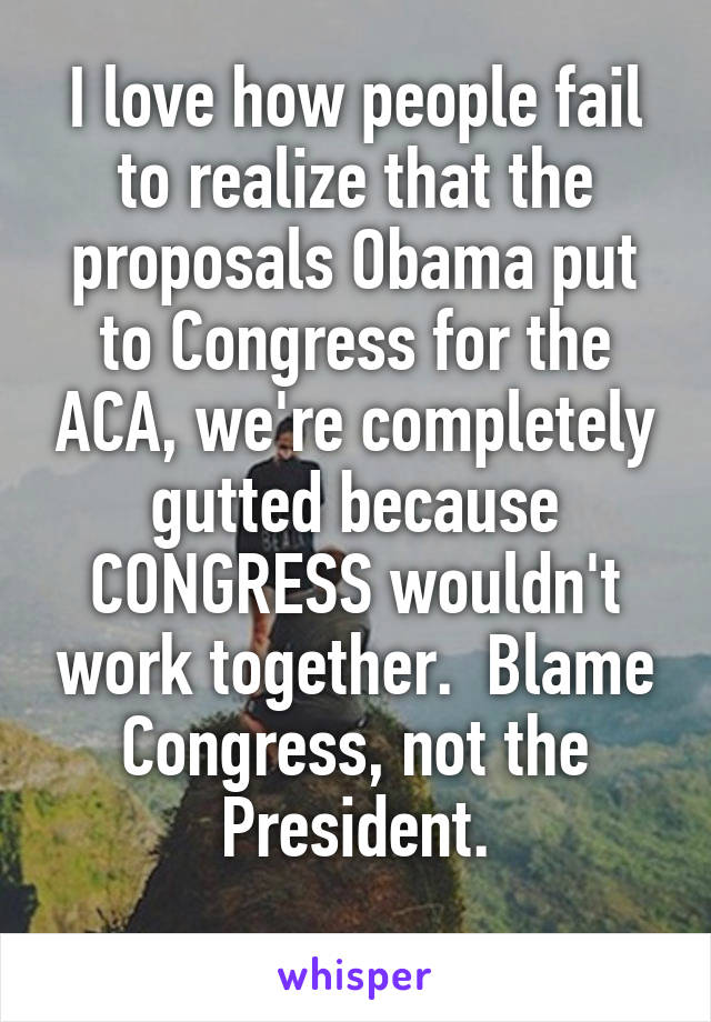 I love how people fail to realize that the proposals Obama put to Congress for the ACA, we're completely gutted because CONGRESS wouldn't work together.  Blame Congress, not the President.
