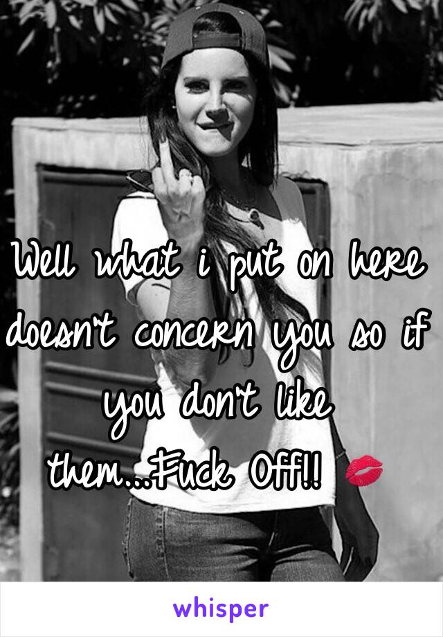 Well what i put on here doesn't concern you so if you don't like them...Fuck Off!! 💋