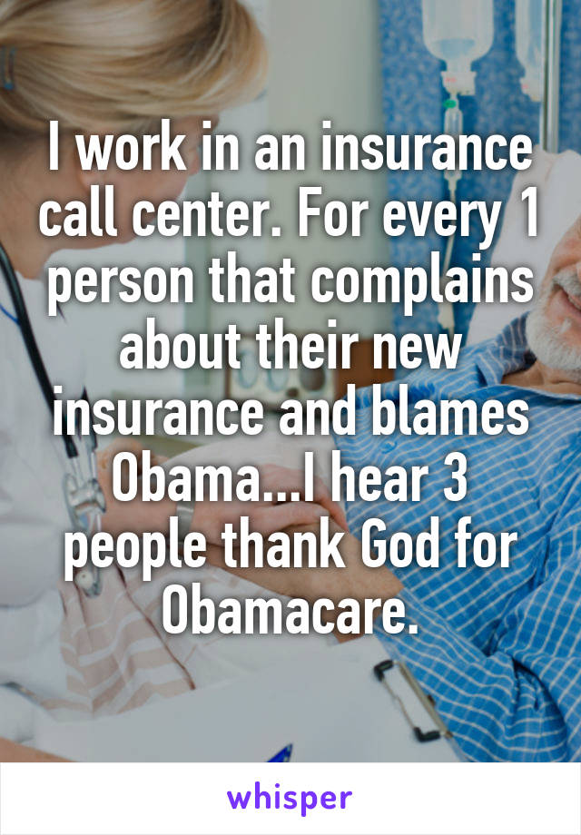 I work in an insurance call center. For every 1 person that complains about their new insurance and blames Obama...I hear 3 people thank God for Obamacare.
