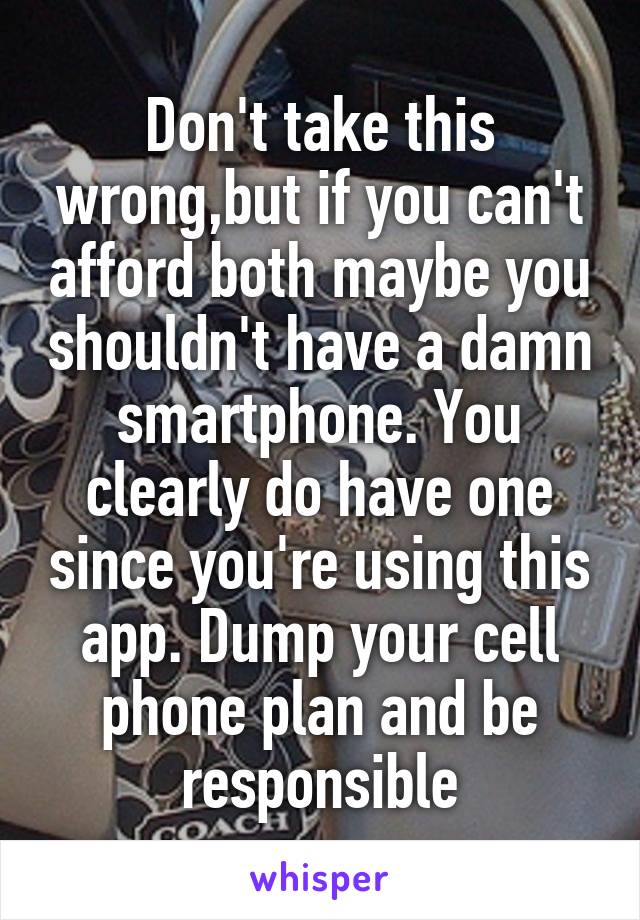 Don't take this wrong,but if you can't afford both maybe you shouldn't have a damn smartphone. You clearly do have one since you're using this app. Dump your cell phone plan and be responsible