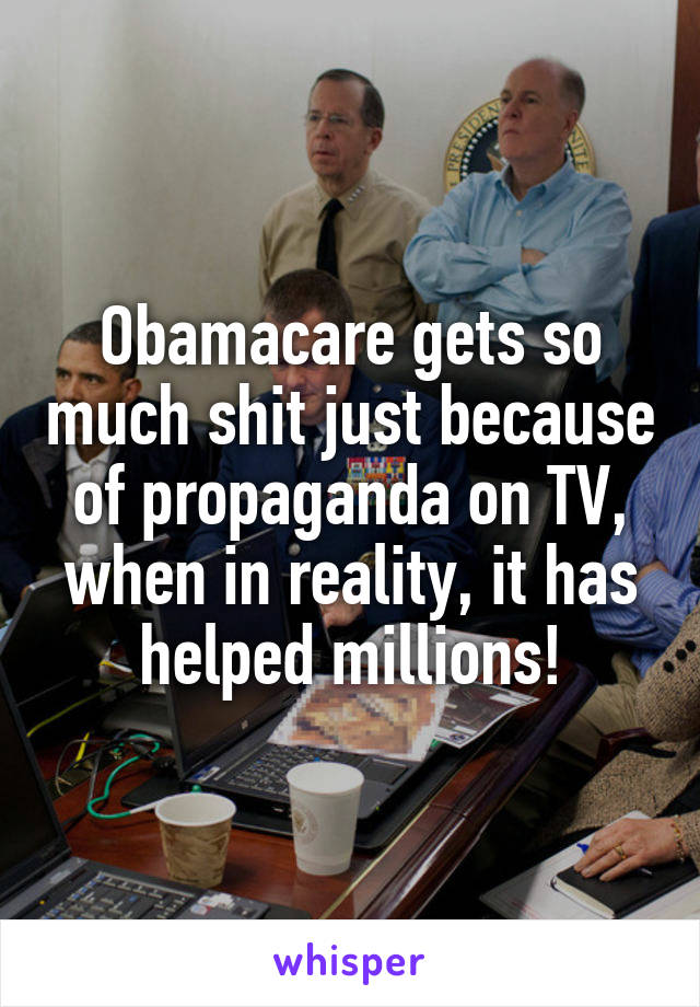 Obamacare gets so much shit just because of propaganda on TV, when in reality, it has helped millions!