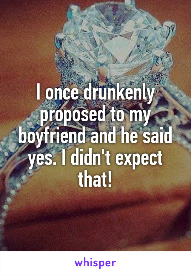 I once drunkenly proposed to my boyfriend and he said yes. I didn't expect that!