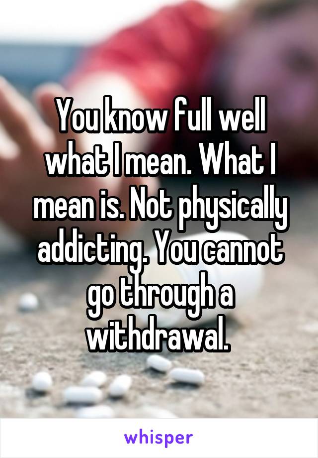 You know full well what I mean. What I mean is. Not physically addicting. You cannot go through a withdrawal. 