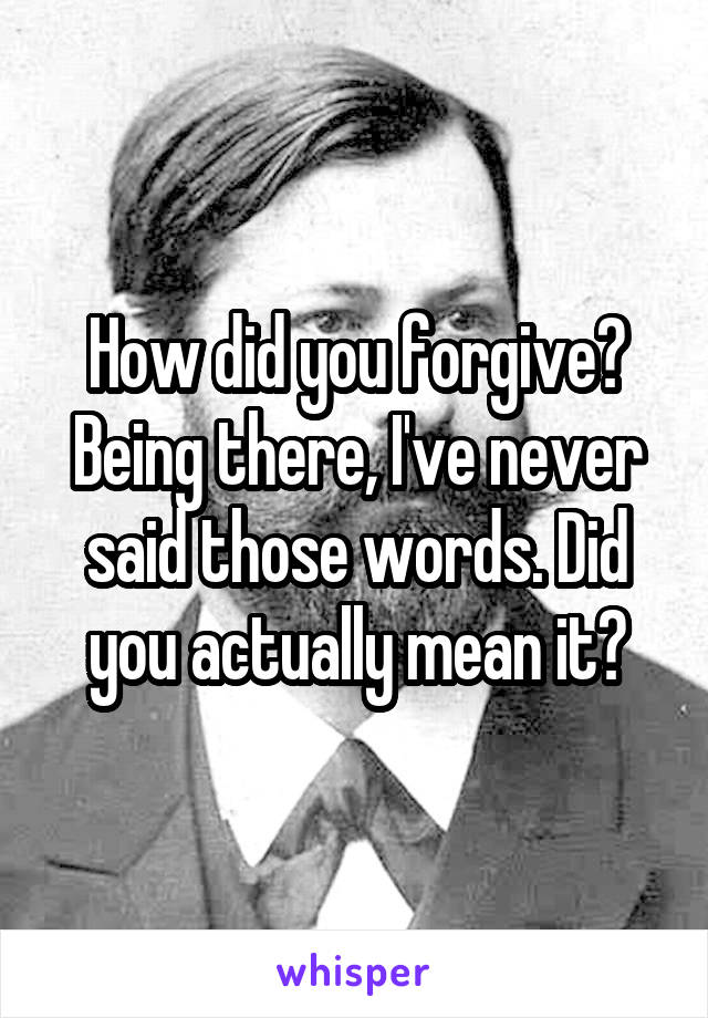 How did you forgive? Being there, I've never said those words. Did you actually mean it?