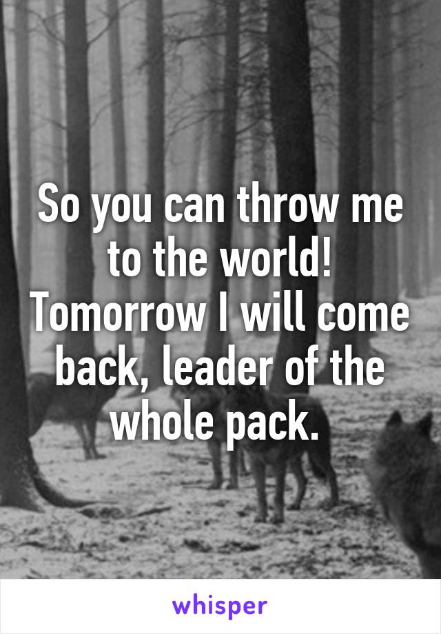 So you can throw me to the world! Tomorrow I will come back, leader of the whole pack. 