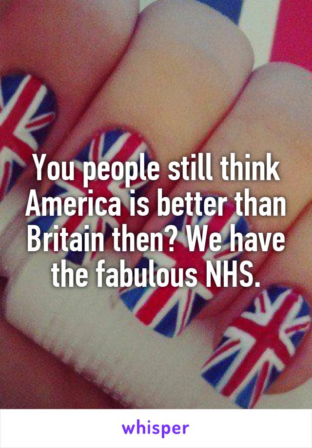 You people still think America is better than Britain then? We have the fabulous NHS.
