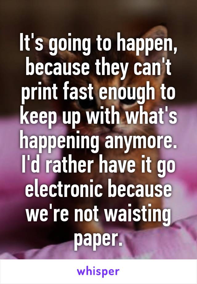 It's going to happen, because they can't print fast enough to keep up with what's happening anymore.
I'd rather have it go electronic because we're not waisting paper.
