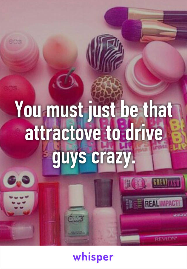 You must just be that attractove to drive guys crazy.