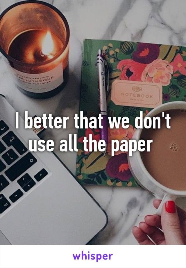 I better that we don't use all the paper 