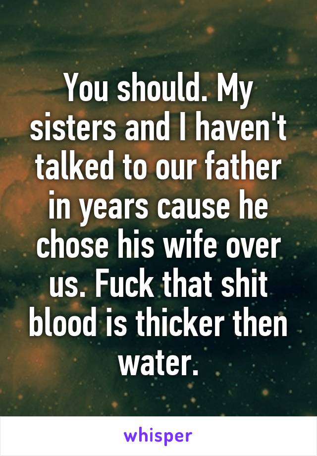 You should. My sisters and I haven't talked to our father in years cause he chose his wife over us. Fuck that shit blood is thicker then water.