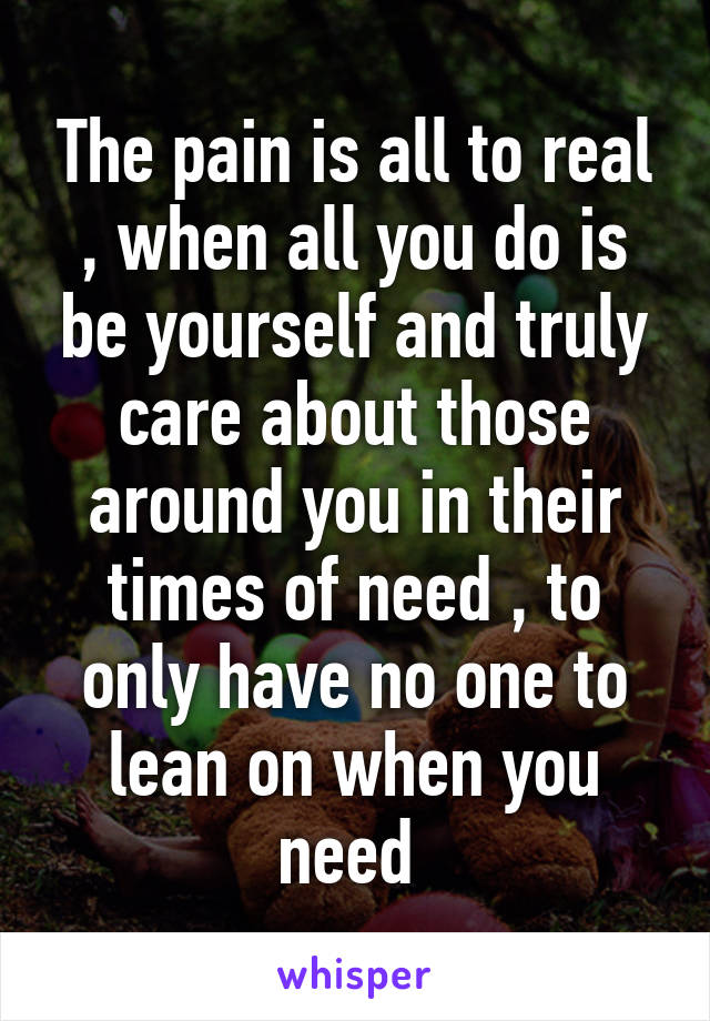 The pain is all to real , when all you do is be yourself and truly care about those around you in their times of need , to only have no one to lean on when you need 