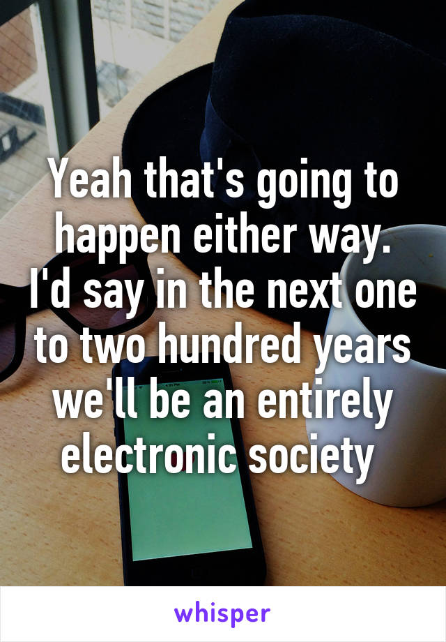 Yeah that's going to happen either way. I'd say in the next one to two hundred years we'll be an entirely electronic society 