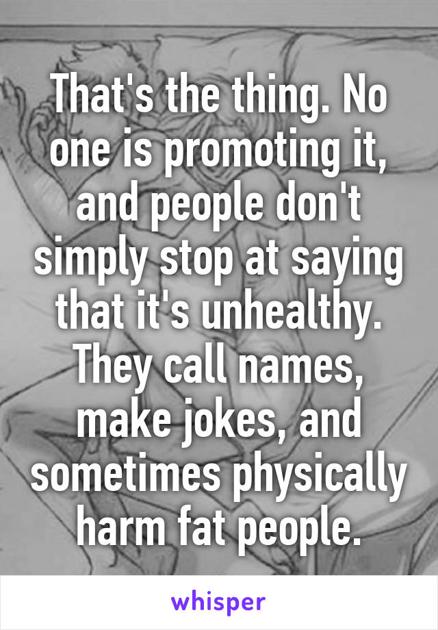 That's the thing. No one is promoting it, and people don't simply stop at saying that it's unhealthy. They call names, make jokes, and sometimes physically harm fat people.