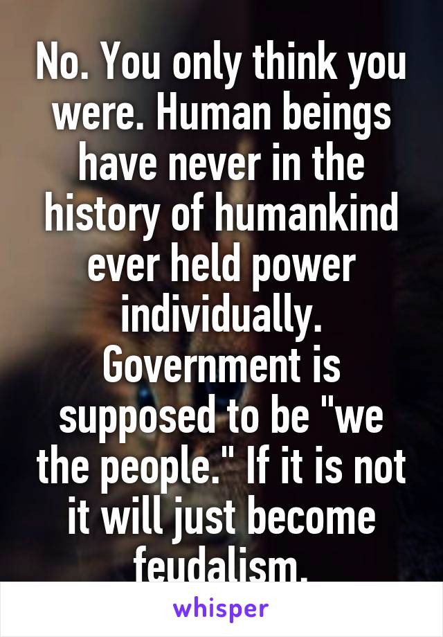 No. You only think you were. Human beings have never in the history of humankind ever held power individually. Government is supposed to be "we the people." If it is not it will just become feudalism.