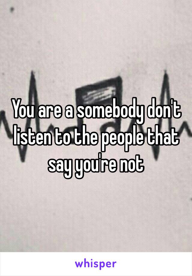 You are a somebody don't listen to the people that say you're not 