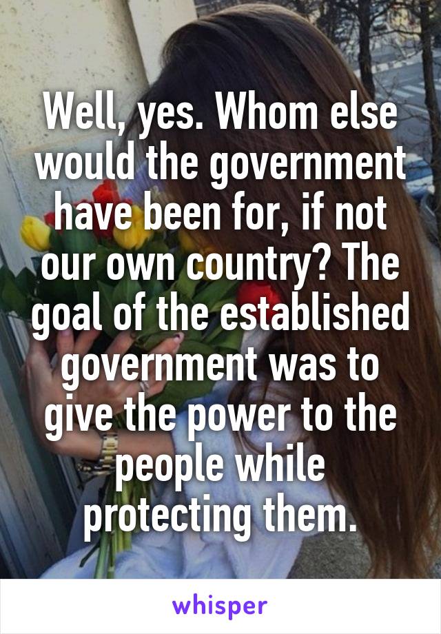 Well, yes. Whom else would the government have been for, if not our own country? The goal of the established government was to give the power to the people while protecting them.